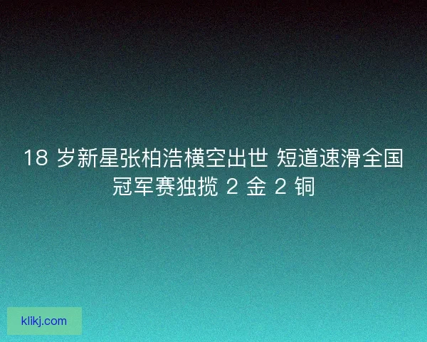 18 岁新星张柏浩横空出世 短道速滑全国冠军赛独揽 2 金 2 铜