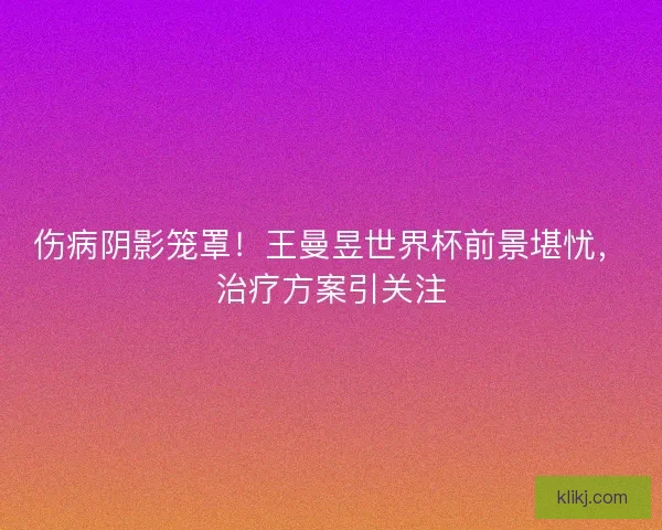 伤病阴影笼罩！王曼昱世界杯前景堪忧，治疗方案引关注