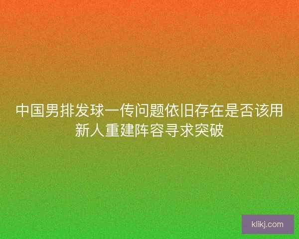 中国男排发球一传问题依旧存在是否该用新人重建阵容寻求突破