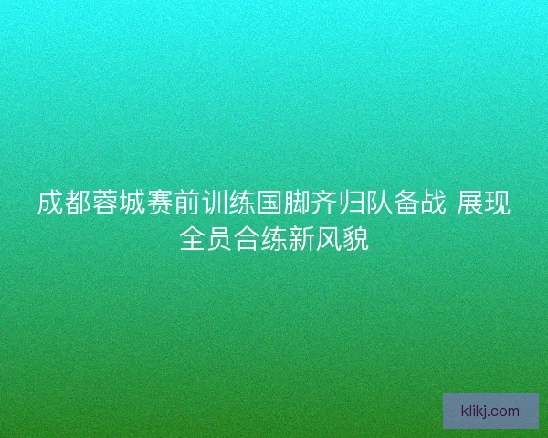 成都蓉城赛前训练国脚齐归队备战 展现全员合练新风貌 成都蓉城赛前训练国脚齐归队备战 展现全员合练新风貌