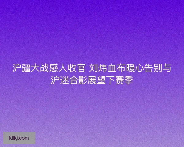 沪疆大战感人收官 刘炜血布暖心告别与沪迷合影展望下赛季 沪疆大战感人收官 刘炜血布暖心告别与沪迷合影展望下赛季