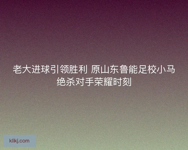 老大进球引领胜利 原山东鲁能足校小马绝杀对手荣耀时刻 老大进球引领胜利 原山东鲁能足校小马绝杀对手荣耀时刻