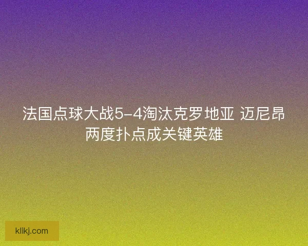 法国点球大战5-4淘汰克罗地亚 迈尼昂两度扑点成关键英雄 法国点球大战5-4淘汰克罗地亚 迈尼昂两度扑点成关键英雄