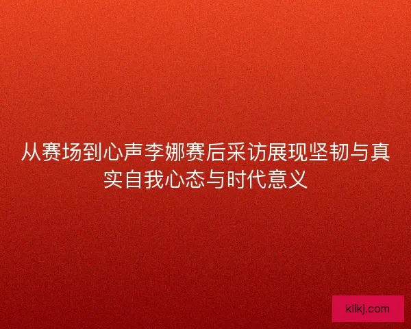 从赛场到心声李娜赛后采访展现坚韧与真实自我心态与时代意义