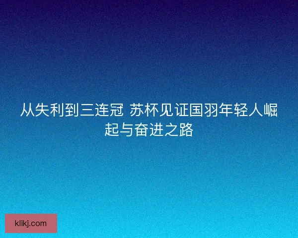 从失利到三连冠 苏杯见证国羽年轻人崛起与奋进之路