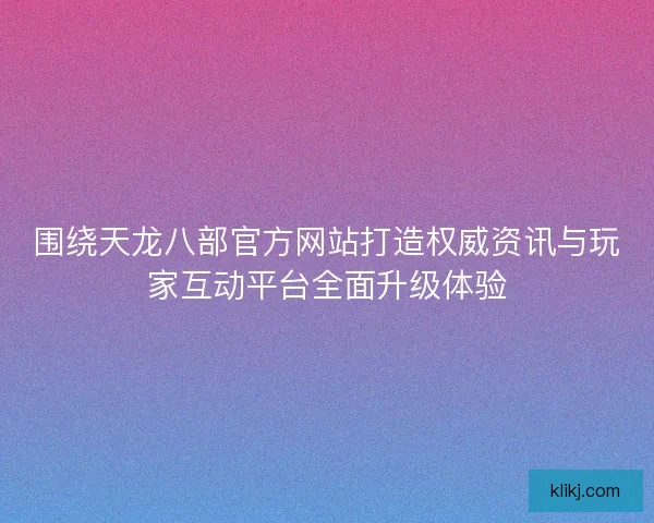 围绕天龙八部官方网站打造权威资讯与玩家互动平台全面升级体验 围绕天龙八部官方网站打造权威资讯与玩家互动平台全面升级体验
