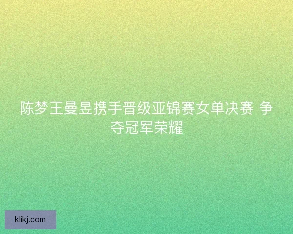 陈梦王曼昱携手晋级亚锦赛女单决赛 争夺冠军荣耀
