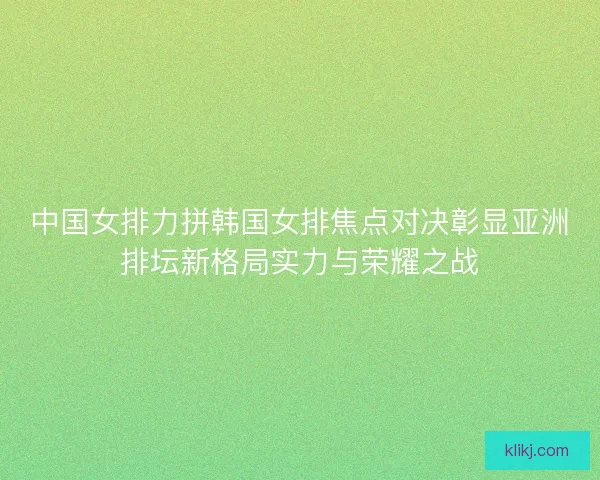 中国女排力拼韩国女排焦点对决彰显亚洲排坛新格局实力与荣耀之战