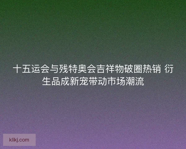 十五运会与残特奥会吉祥物破圈热销 衍生品成新宠带动市场潮流 十五运会与残特奥会吉祥物破圈热销 衍生品成新宠带动市场潮流