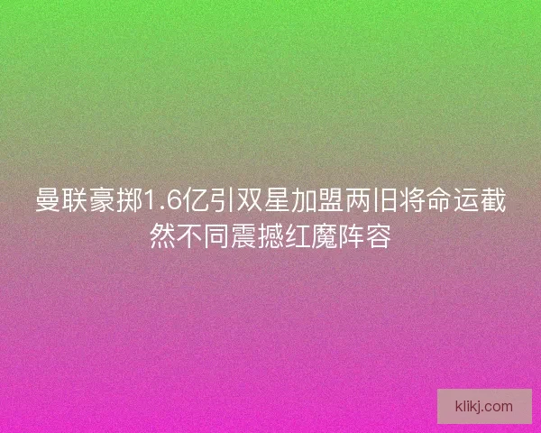 曼联豪掷1.6亿引双星加盟两旧将命运截然不同震撼红魔阵容