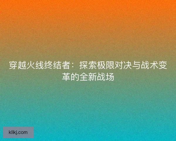 穿越火线终结者:探索极限对决与战术变革的全新战场 穿越火线终结者:探索极限对决与战术变革的全新战场