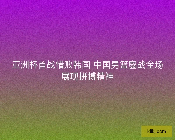 亚洲杯首战惜败韩国 中国男篮鏖战全场展现拼搏精神