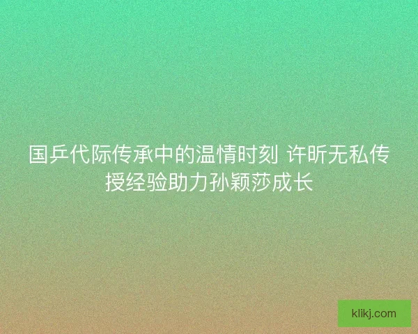 国乒代际传承中的温情时刻 许昕无私传授经验助力孙颖莎成长 国乒代际传承中的温情时刻 许昕无私传授经验助力孙颖莎成长
