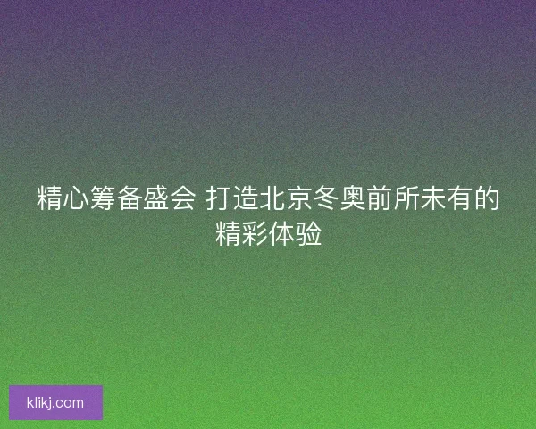 精心筹备盛会 打造北京冬奥前所未有的精彩体验 精心筹备盛会 打造北京冬奥前所未有的精彩体验