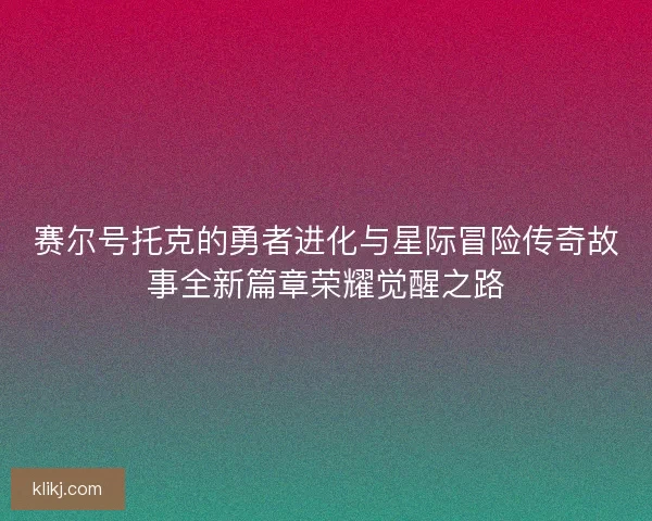 赛尔号托克的勇者进化与星际冒险传奇故事全新篇章荣耀觉醒之路 赛尔号托克的勇者进化与星际冒险传奇故事全新篇章荣耀觉醒之路