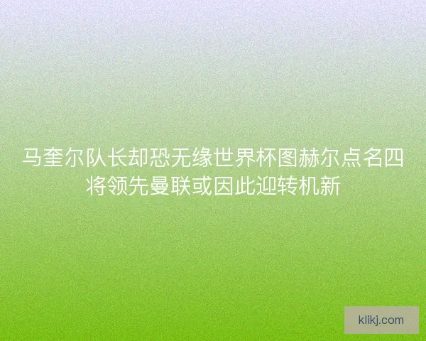 马奎尔队长却恐无缘世界杯图赫尔点名四将领先曼联或因此迎转机新 马奎尔队长却恐无缘世界杯图赫尔点名四将领先曼联或因此迎转机新