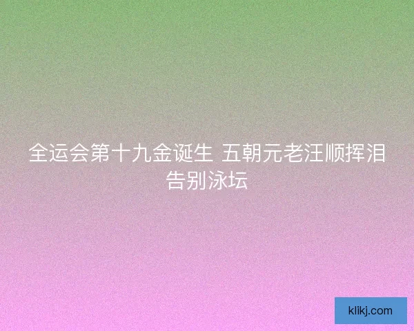 全运会第十九金诞生 五朝元老汪顺挥泪告别泳坛