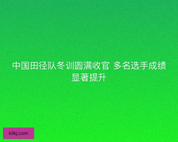 中国田径队冬训圆满收官 多名选手成绩显著提升