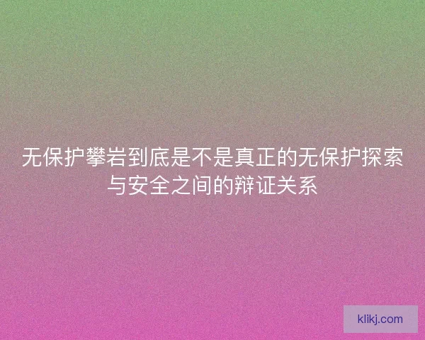 无保护攀岩到底是不是真正的无保护探索与安全之间的辩证关系