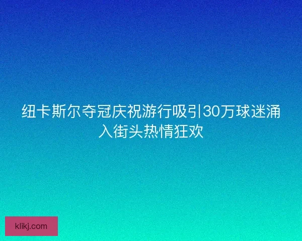 纽卡斯尔夺冠庆祝游行吸引30万球迷涌入街头热情狂欢