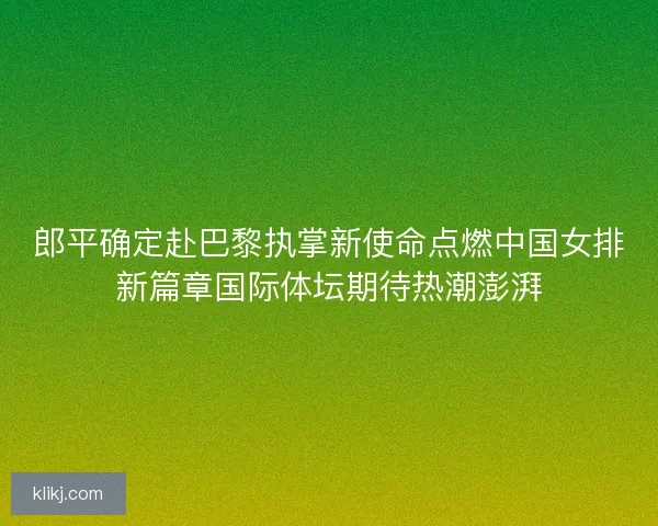 郎平确定赴巴黎执掌新使命点燃中国女排新篇章国际体坛期待热潮澎湃