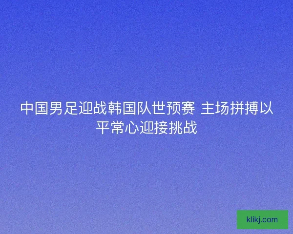 中国男足迎战韩国队世预赛 主场拼搏以平常心迎接挑战