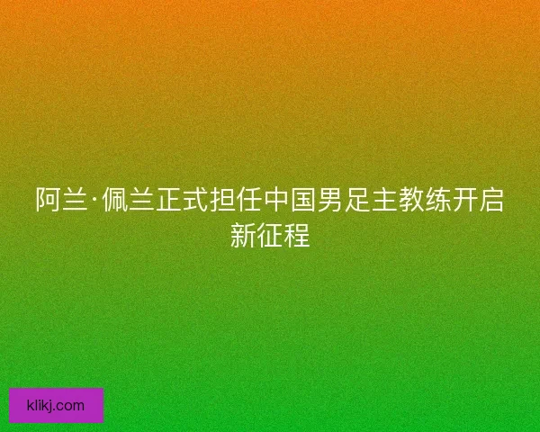 阿兰·佩兰正式担任中国男足主教练开启新征程