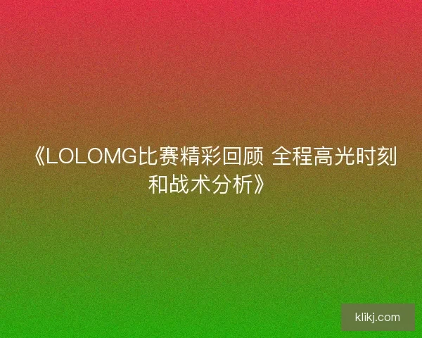 《LOLOMG比赛精彩回顾 全程高光时刻和战术分析》
