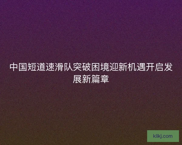 中国短道速滑队突破困境迎新机遇开启发展新篇章